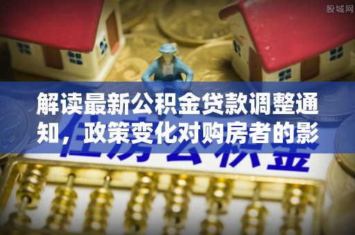 湖滨解读最新公积金贷款调整通知，政策变化对购房者的影响