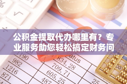 湖滨公积金提取代办哪里有？专业服务助您轻松搞定财务问题