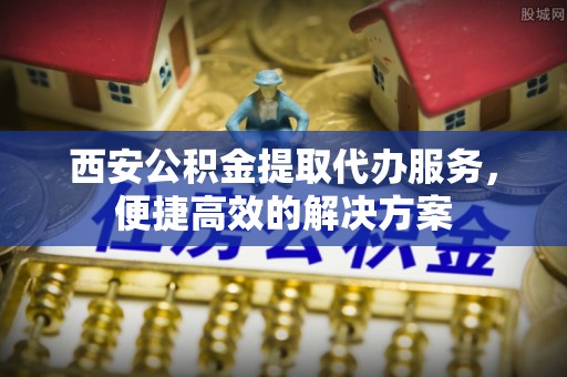 湖滨西安公积金提取代办服务，便捷高效的解决方案