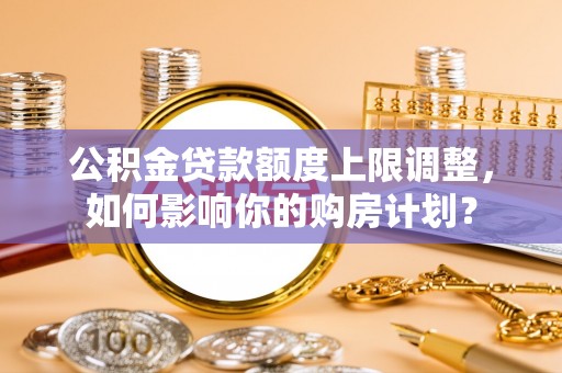 湖滨公积金贷款额度上限调整，如何影响你的购房计划？
