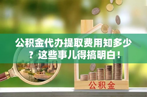 湖滨公积金代办提取费用知多少？这些事儿得搞明白！