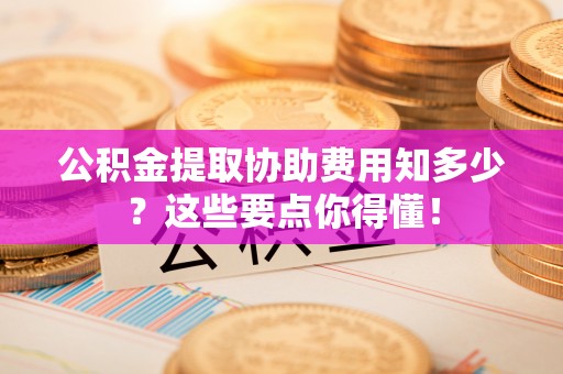 湖滨公积金提取协助费用知多少？这些要点你得懂！