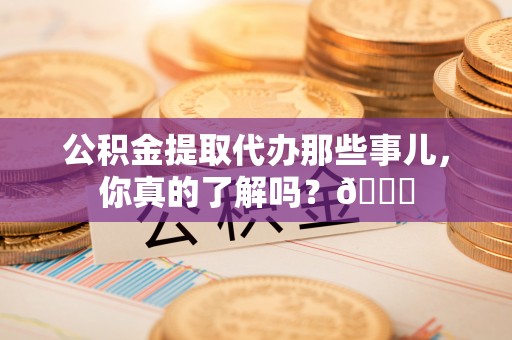 湖滨公积金提取代办那些事儿，你真的了解吗？😎