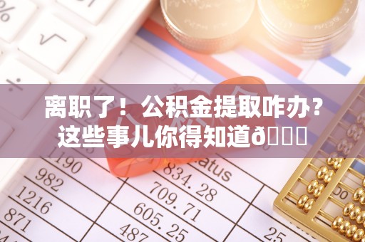 湖滨离职了！公积金提取咋办？这些事儿你得知道😎