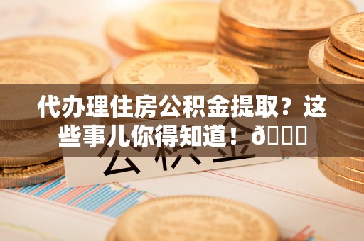 湖滨代办理住房公积金提取？这些事儿你得知道！😎