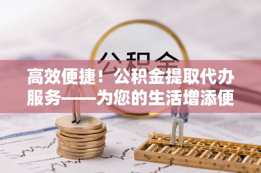 湖滨高效便捷！公积金提取代办服务——为您的生活增添便利