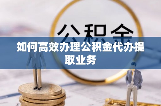 湖滨如何高效办理公积金代办提取业务